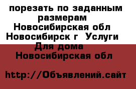 порезать по заданным размерам - Новосибирская обл., Новосибирск г. Услуги » Для дома   . Новосибирская обл.